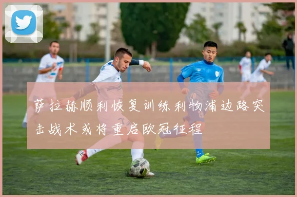萨拉赫顺利恢复训练利物浦边路突击战术或将重启欧冠征程