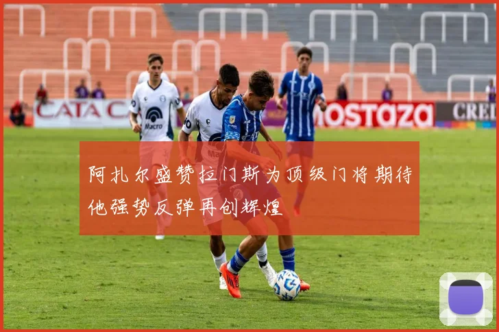 阿扎尔盛赞拉门斯为顶级门将期待他强势反弹再创辉煌